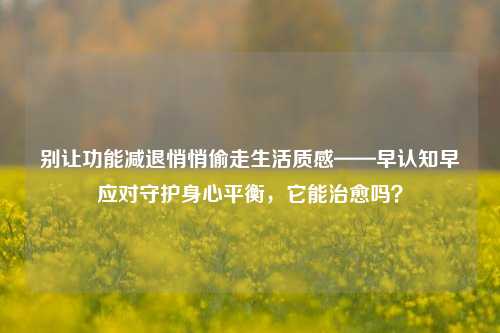 别让功能减退悄悄偷走生活质感——早认知早应对守护身心平衡,它能治愈吗?