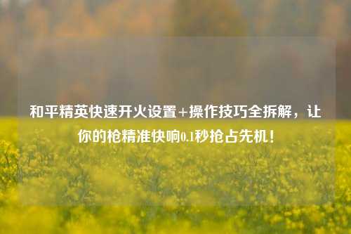 和平精英快速开火设置+操作技巧全拆解,让你的枪精准快响0.1秒抢占先机!